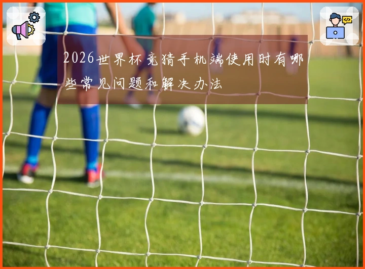 2026世界杯竞猜手机端使用时有哪些常见问题和解决办法