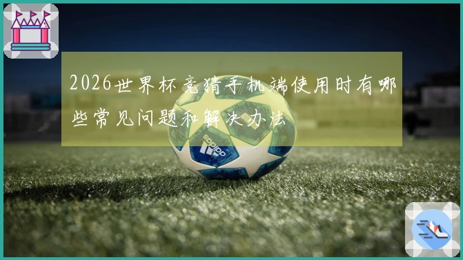 2026世界杯竞猜手机端使用时有哪些常见问题和解决办法